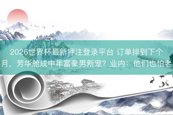 2026世界杯最新押注登录平台 订单排到下个月,芳华舱成中年富豪男新宠?业内:他们也怕老
