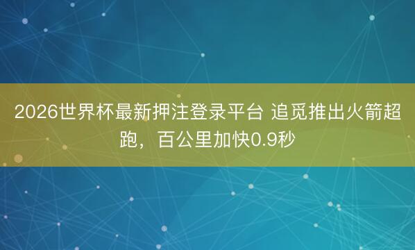 2026世界杯最新押注登录平台 追觅推出火箭超跑，百公里加快0.9秒