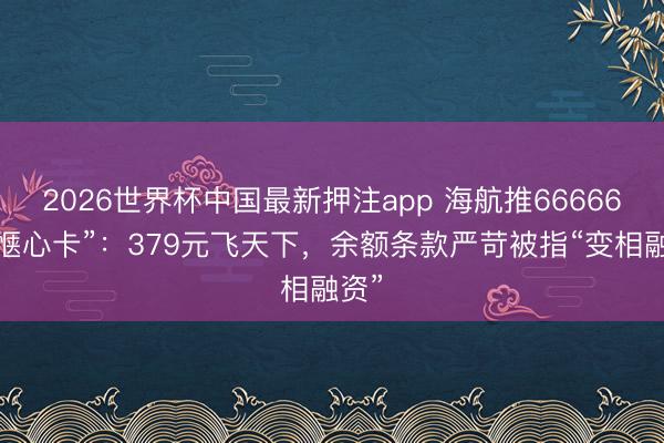 2026世界杯中国最新押注app 海航推66666元“惬心卡”:379元飞天下,余额条款严苛被指“变相融资”