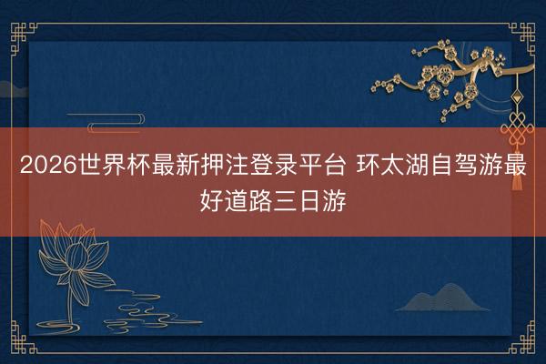 2026世界杯最新押注登录平台 环太湖自驾游最好道路三日游