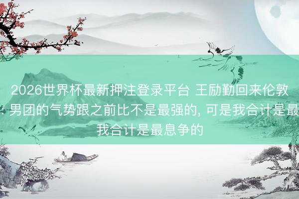 2026世界杯最新押注登录平台 王励勤回来伦敦世乒赛: 男团的气势跟之前比不是最强的, 可是我合计是最息争的