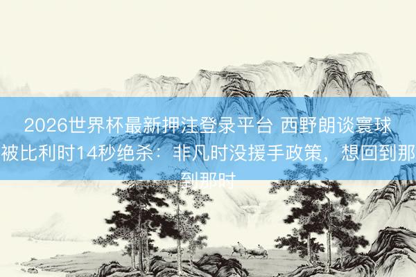 2026世界杯最新押注登录平台 西野朗谈寰球杯被比利时14秒绝杀：非凡时没援手政策，想回到那时