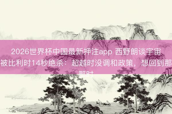2026世界杯中国最新押注app 西野朗谈宇宙杯被比利时14秒绝杀:超越时没调和政策,想回到那时