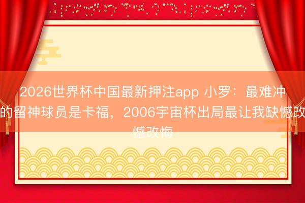 2026世界杯中国最新押注app 小罗：最难冲破的留神球员是卡福，2006宇宙杯出局最让我缺憾改悔