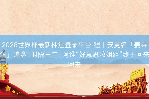 2026世界杯最新押注登录平台 程十安更名「姜乘澜」追念! 时隔三年， 阿谁“好意思妆姐姐”终于回来