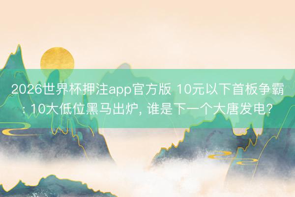 2026世界杯押注app官方版 10元以下首板争霸: 10大低位黑马出炉, 谁是下一个大唐发电?