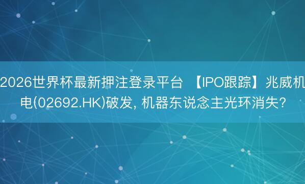 2026世界杯最新押注登录平台 【IPO跟踪】兆威机电(02692.HK)破发， 机器东说念主光环消失?