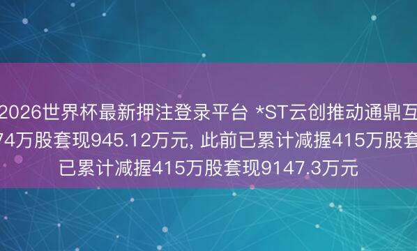2026世界杯最新押注登录平台 *ST云创推动通鼎互联拟减握264.74万股套现945.12万元, 此前已累计减握415万股套现9147.3万元