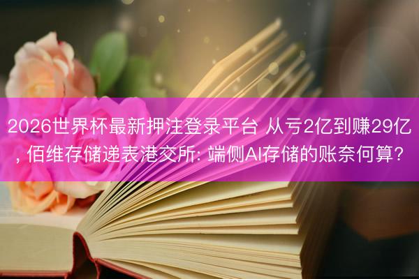 2026世界杯最新押注登录平台 从亏2亿到赚29亿， 佰维存储递表港交所: 端侧AI存储的账奈何算?
