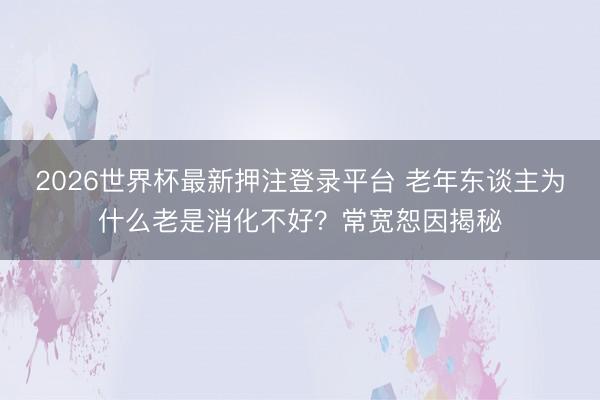 2026世界杯最新押注登录平台 老年东谈主为什么老是消化不好？常宽恕因揭秘
