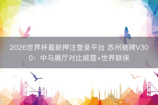 2026世界杯最新押注登录平台 苏州驰骋V300:中马展厅对比威霆+世界联保