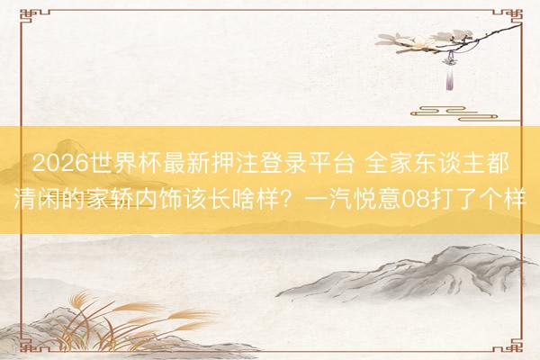 2026世界杯最新押注登录平台 全家东谈主都清闲的家轿内饰该长啥样？一汽悦意08打了个样