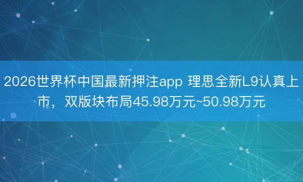 2026世界杯中国最新押注app 理思全新L9认真上市，双版块布局45.98万元~50.98万元