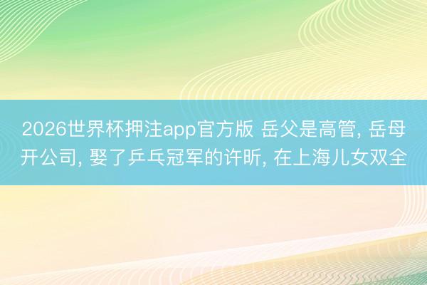 2026世界杯押注app官方版 岳父是高管, 岳母开公司, 娶了乒乓冠军的许昕, 在上海儿女双全