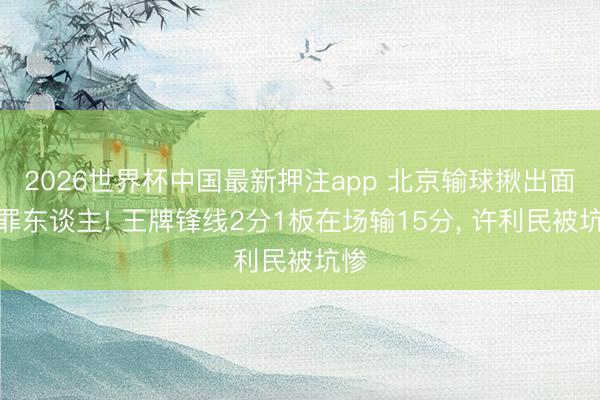 2026世界杯中国最新押注app 北京输球揪出面号罪东谈主! 王牌锋线2分1板在场输15分， 许利民被坑惨