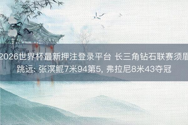 2026世界杯最新押注登录平台 长三角钻石联赛须眉跳远: 张溟鲲7米94第5， 弗拉尼8米43夺冠