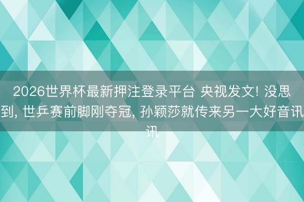 2026世界杯最新押注登录平台 央视发文! 没思到, 世乒赛前脚刚夺冠, 孙颖莎就传来另一大好音讯