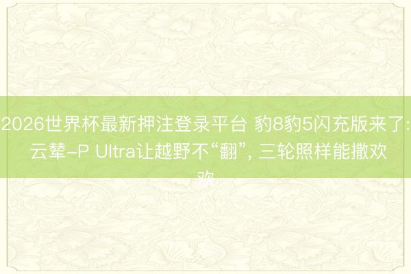 2026世界杯最新押注登录平台 豹8豹5闪充版来了: 云辇-P Ultra让越野不“翻”， 三轮照样能撒欢