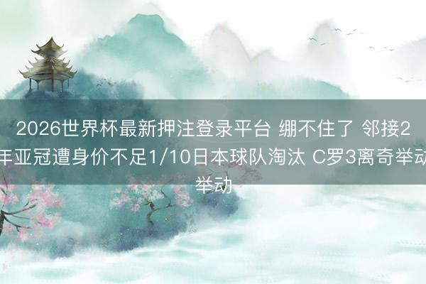 2026世界杯最新押注登录平台 绷不住了 邻接2年亚冠遭身价不足1/10日本球队淘汰 C罗3离奇举动