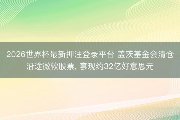 2026世界杯最新押注登录平台 盖茨基金会清仓沿途微软股票， 套现约32亿好意思元
