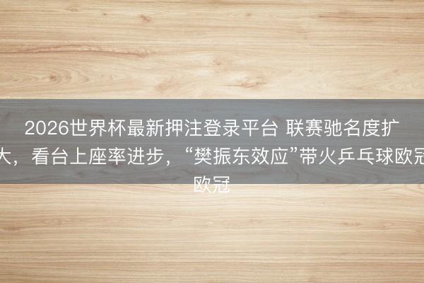 2026世界杯最新押注登录平台 联赛驰名度扩大,看台上座率进步,“樊振东效应”带火乒乓球欧冠
