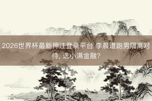 2026世界杯最新押注登录平台 李晨遭跑男隔离对待， 选小满金融?