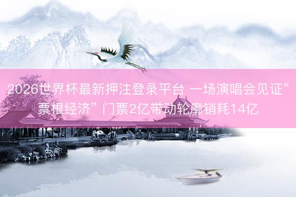 2026世界杯最新押注登录平台 一场演唱会见证“票根经济” 门票2亿带动轮廓销耗14亿