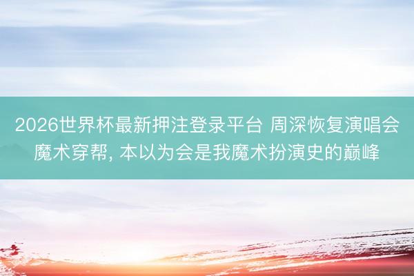 2026世界杯最新押注登录平台 周深恢复演唱会魔术穿帮, 本以为会是我魔术扮演史的巅峰