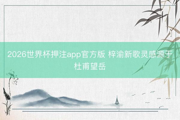 2026世界杯押注app官方版 梓渝新歌灵感源于杜甫望岳