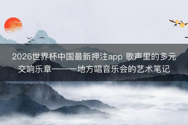 2026世界杯中国最新押注app 歌声里的多元交响乐章——一地方唱音乐会的艺术笔记