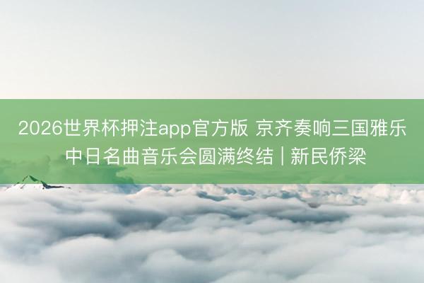 2026世界杯押注app官方版 京齐奏响三国雅乐 中日名曲音乐会圆满终结 | 新民侨梁