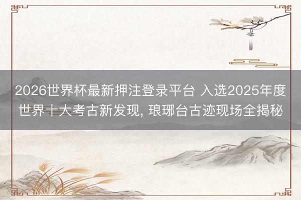 2026世界杯最新押注登录平台 入选2025年度世界十大考古新发现， 琅琊台古迹现场全揭秘