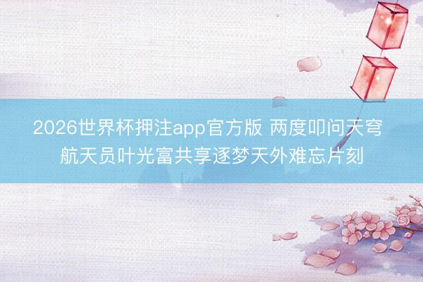 2026世界杯押注app官方版 两度叩问天穹 航天员叶光富共享逐梦天外难忘片刻