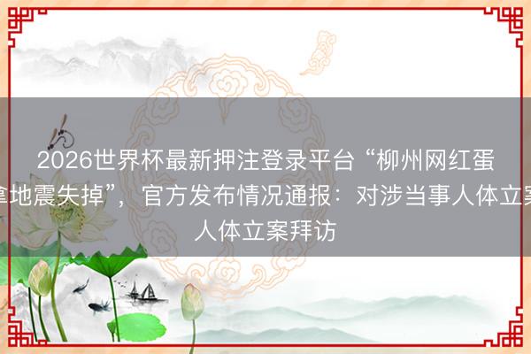 2026世界杯最新押注登录平台 “柳州网红蛋糕店拿地震失掉”，官方发布情况通报：对涉当事人体立案拜访