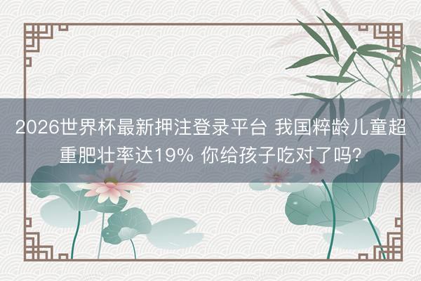 2026世界杯最新押注登录平台 我国粹龄儿童超重肥壮率达19% 你给孩子吃对了吗?