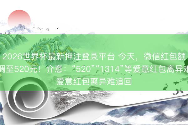 2026世界杯最新押注登录平台 今天，微信红包额度上调至520元！介意：“520”“1314”等爱意红包离异难追回