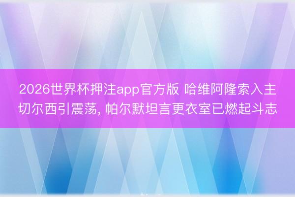 2026世界杯押注app官方版 哈维阿隆索入主切尔西引震荡， 帕尔默坦言更衣室已燃起斗志
