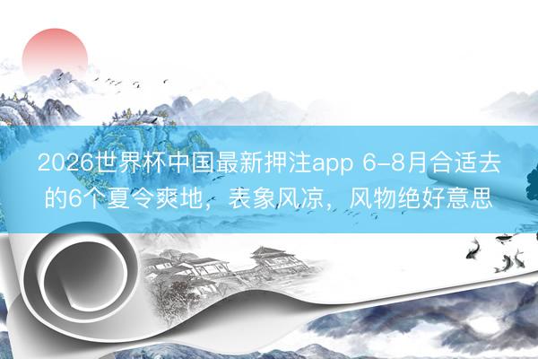 2026世界杯中国最新押注app 6-8月合适去的6个夏令爽地,表象风凉,风物绝好意思