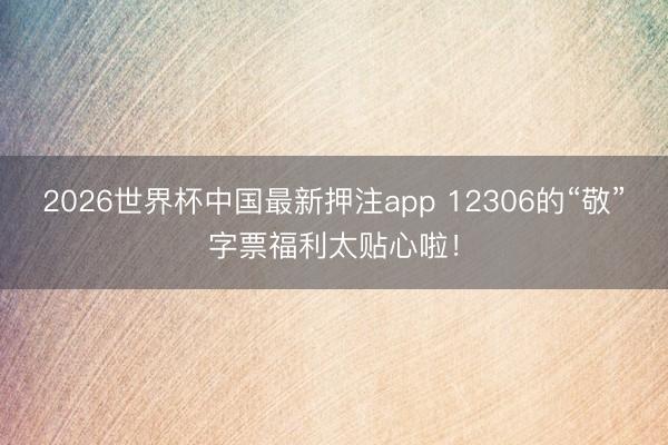 2026世界杯中国最新押注app 12306的“敬”字票福利太贴心啦!