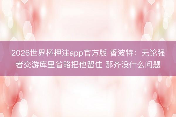 2026世界杯押注app官方版 香波特:无论强者交游库里省略把他留住 那齐没什么问题
