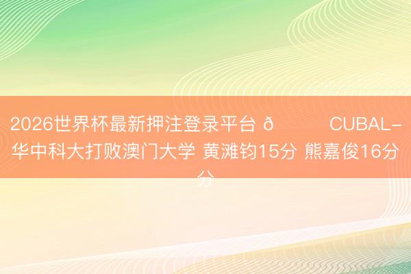 2026世界杯最新押注登录平台 🏀CUBAL-华中科大打败澳门大学 黄滩钧15分 熊嘉俊16分