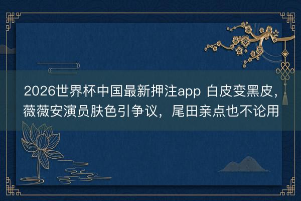 2026世界杯中国最新押注app 白皮变黑皮,薇薇安演员肤色引争议,尾田亲点也不论用
