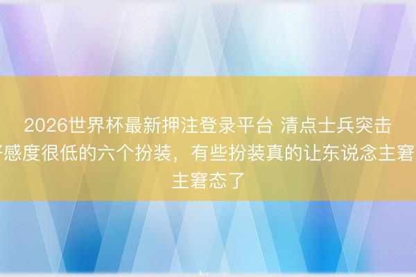 2026世界杯最新押注登录平台 清点士兵突击我好感度很低的六个扮装，有些扮装真的让东说念主窘态了