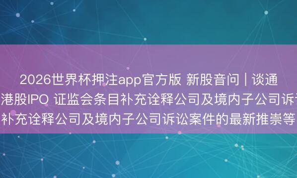 2026世界杯押注app官方版 新股音问 | 谈通科技(688208.SH)拟港股IPO 证监会条目补充诠释公司及境内子公司诉讼案件的最新推崇等