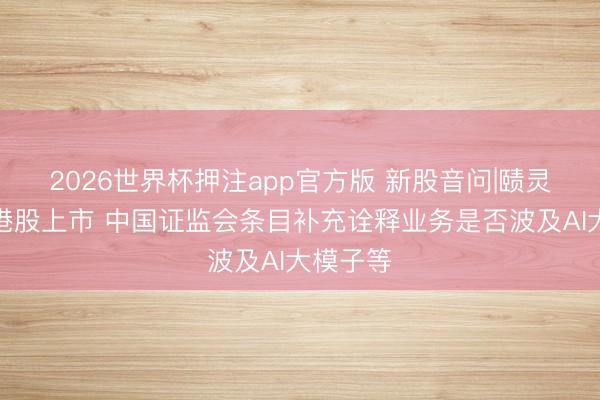 2026世界杯押注app官方版 新股音问|赜灵生物拟港股上市 中国证监会条目补充诠释业务是否波及AI大模子等