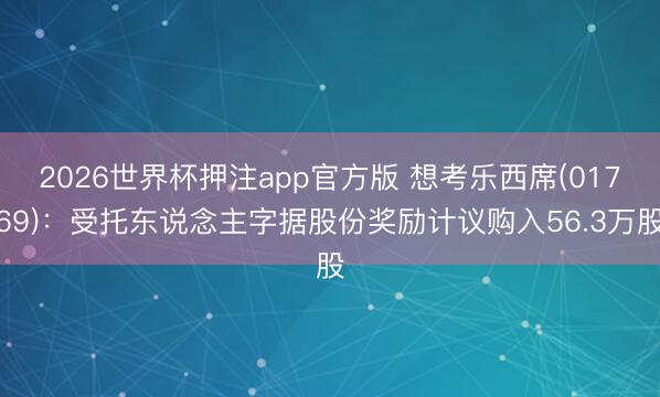 2026世界杯押注app官方版 想考乐西席(01769):受托东说念主字据股份奖励计议购入56.3万股