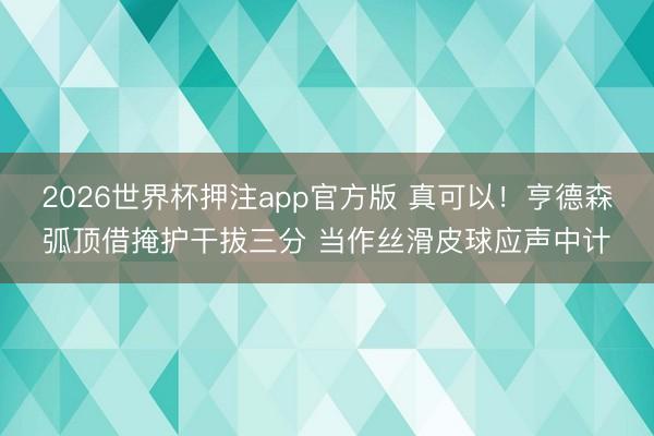 2026世界杯押注app官方版 真可以！亨德森弧顶借掩护干拔三分 当作丝滑皮球应声中计