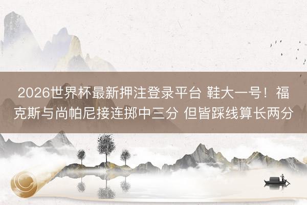 2026世界杯最新押注登录平台 鞋大一号！福克斯与尚帕尼接连掷中三分 但皆踩线算长两分