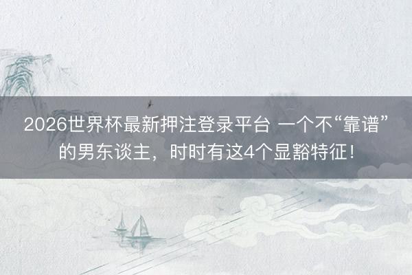 2026世界杯最新押注登录平台 一个不“靠谱”的男东谈主，时时有这4个显豁特征！