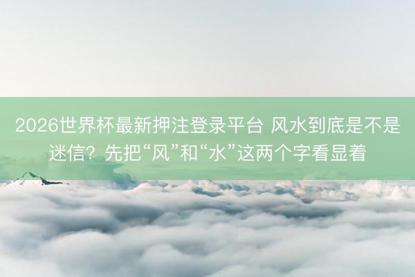 2026世界杯最新押注登录平台 风水到底是不是迷信?先把“风”和“水”这两个字看显着